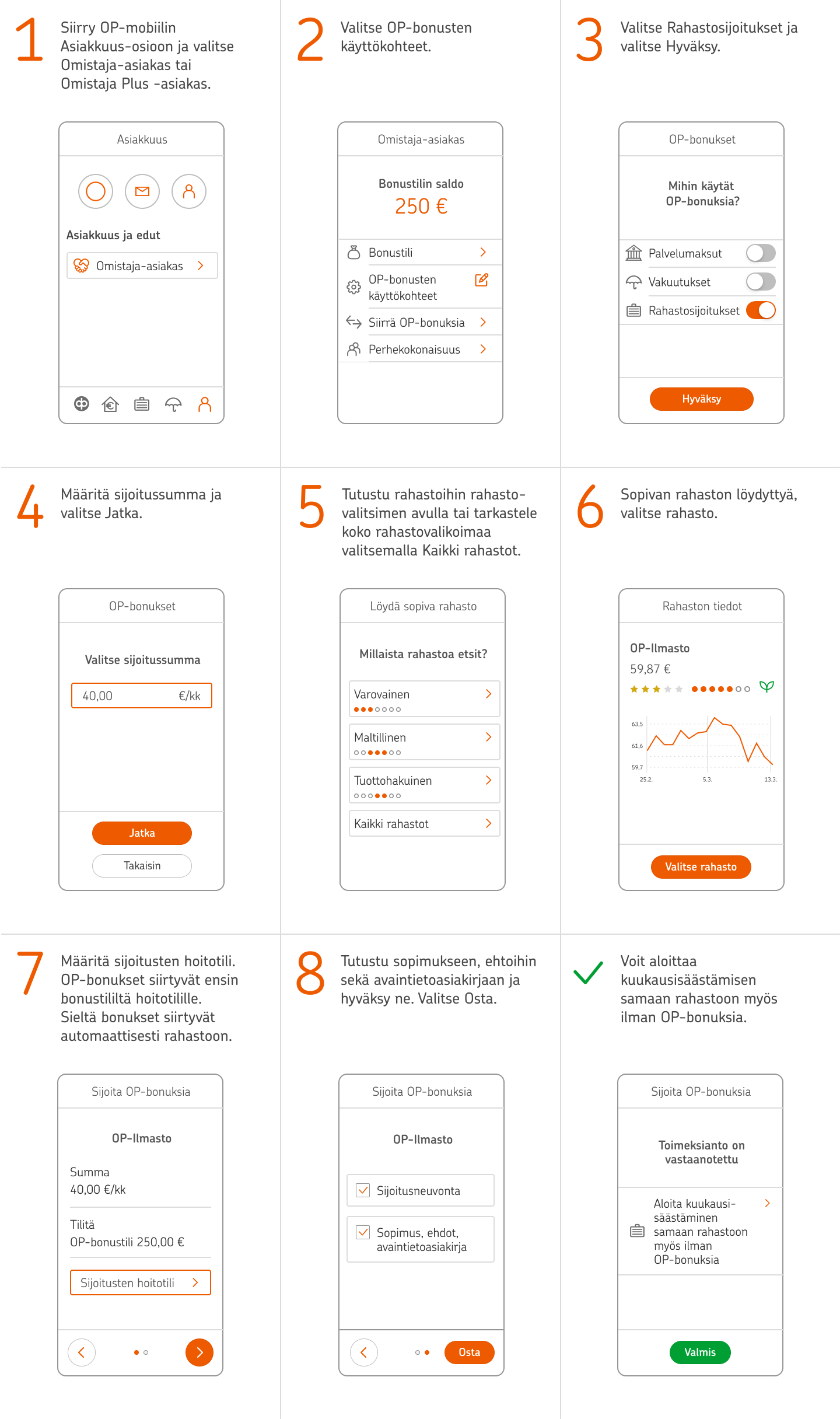 1. Siirry OP-mobiilin Asiakkuus-osioon ja valitse Omistaja-asiakas tai Omistaja Plus -asiakas. 2. Valitse OP-bonusten käyttökohteet. 3. Valitse Rahastosijoitukset ja valitse Hyväksy. 4. Määritä sijoitussumma ja valitse Jatka. 5. Tutustu rahastoihin rahastovalitsimen avulla tai tarkastele koko rahastovalikoimaa valitsemalla Kaikki rahastot. 6. Sopivan rahaston löydyttyä, valitse rahasto. 7. Määritä sijoitusten hoitotili. OP-bonukset siirtyvät ensin bonustililtä hoitotilille, josta ne siirtyvät automaattisesti rahastoon. 8. Tutustu sopimukseen, ehtoihin sekä avaintietoasiakirjaan ja hyväksy ne. Valitse Osta. 9. Voit aloittaa kuukausisäästämisen samaan rahastoon myös ilman OP-bonuksia.