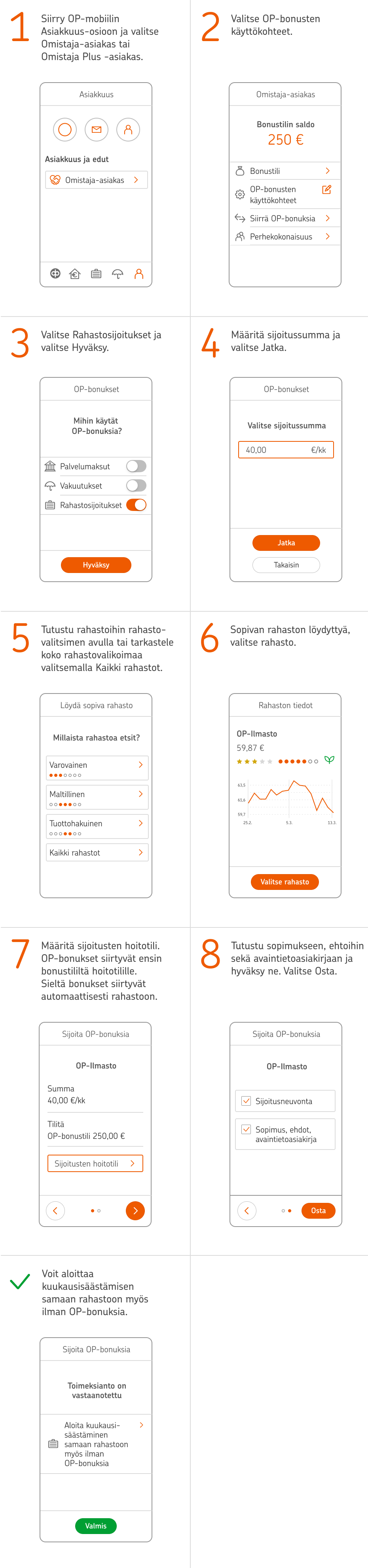 1. Siirry OP-mobiilin Asiakkuus-osioon ja valitse Omistaja-asiakas tai Omistaja Plus -asiakas. 2. Valitse OP-bonusten käyttökohteet. 3. Valitse Rahastosijoitukset ja valitse Hyväksy. 4. Määritä sijoitussumma ja valitse Jatka. 5. Tutustu rahastoihin rahastovalitsimen avulla tai tarkastele koko rahastovalikoimaa valitsemalla Kaikki rahastot. 6. Sopivan rahaston löydyttyä, valitse rahasto. 7. Määritä sijoitusten hoitotili. OP-bonukset siirtyvät ensin bonustililtä hoitotilille, josta ne siirtyvät automaattisesti rahastoon. 8. Tutustu sopimukseen, ehtoihin sekä avaintietoasiakirjaan ja hyväksy ne. Valitse Osta. 9. Voit aloittaa kuukausisäästämisen samaan rahastoon myös ilman OP-bonuksia.